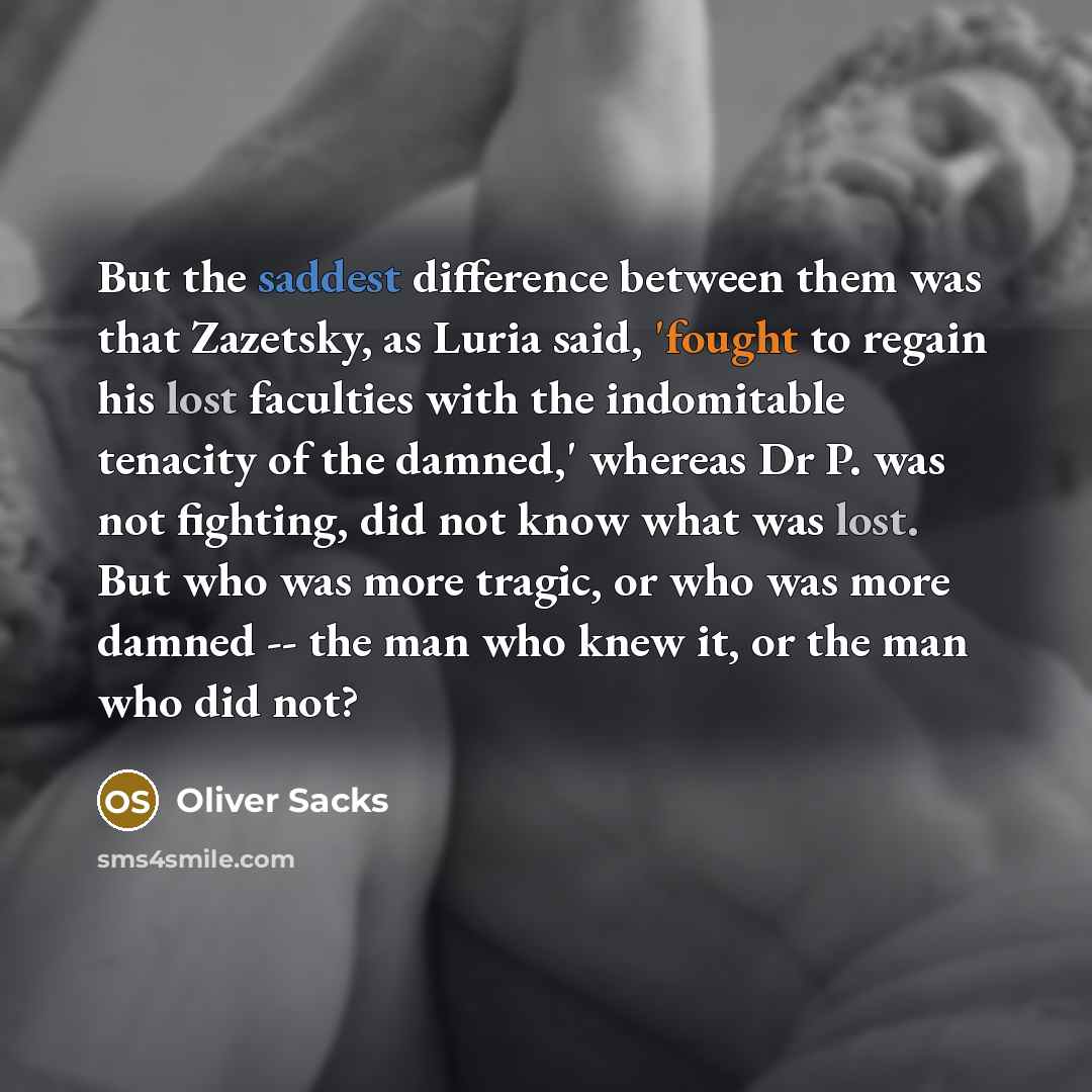 “But the saddest difference between them was that Zazetsky, as Luria said, 'fought to regain his lost faculties with the indomitable tenacity of the damned,' whereas Dr P. was not fighting, did not know what was lost. But who was more tragic, or who was more damned -- the man who knew it, or the…” quote by Oliver Sacks