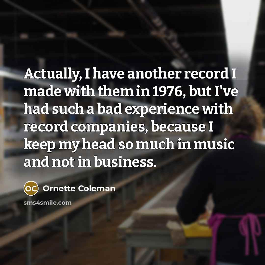 “Actually, I have another record I made with them in 1976, but I've had such a bad experience with record companies, because I keep my head so much in music and not in business.” quote by Ornette Coleman