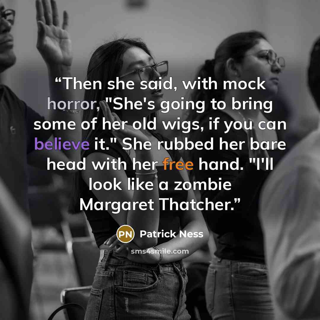 “Then she said, with mock horror, "She's going to bring some of her old wigs, if you can believe it." She rubbed her bare head with her free hand. "I'll look like a zombie Margaret Thatcher.” quote by Patrick Ness