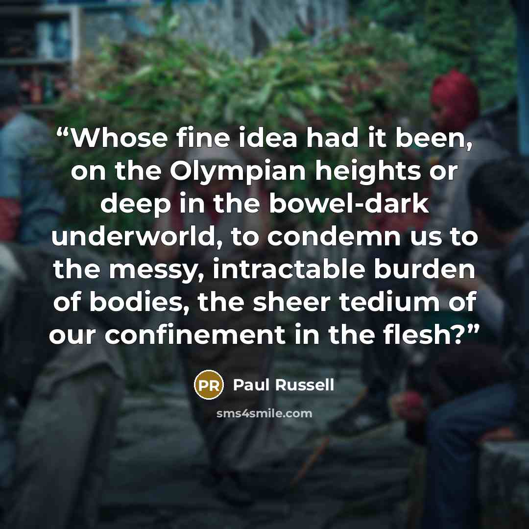 “Whose fine idea had it been, on the Olympian heights or deep in the bowel-dark underworld, to condemn us to the messy, intractable burden of bodies, the sheer tedium of our confinement in the flesh?” quote by Paul Russell