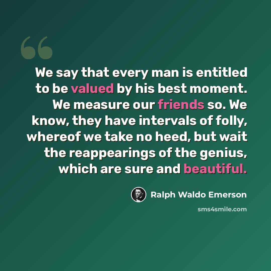 “We say that every man is entitled to be valued by his best moment. We measure our friends so. We know, they have intervals of folly, whereof we take no heed, but wait the reappearings of the genius, which are sure and beautiful.” quote by Ralph Waldo Emerson
