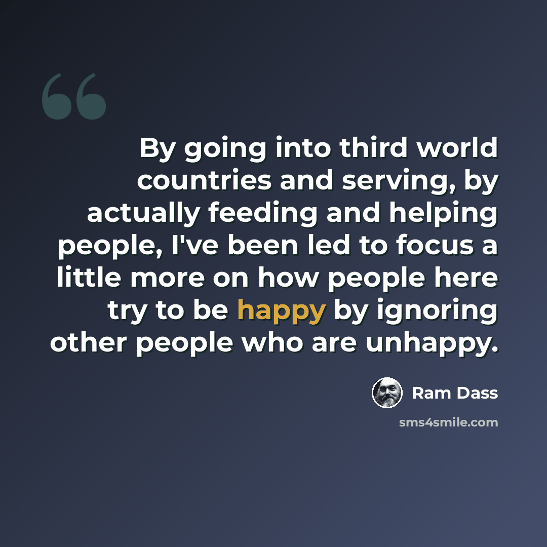 “By going into third world countries and serving, by actually feeding and helping people, I've been led to focus a little more on how people here try to be happy by ignoring other people who are unhappy.” quote by Ram Dass