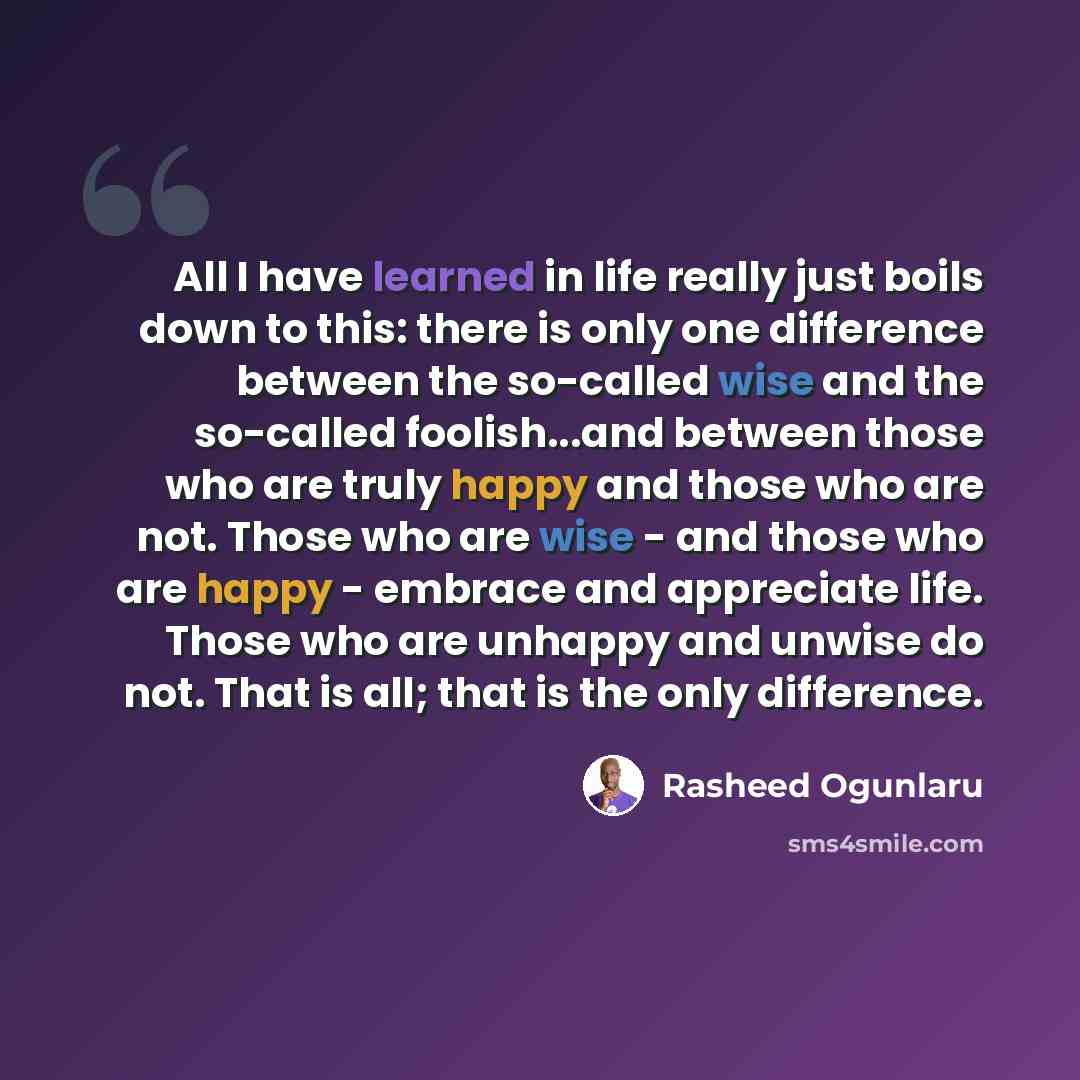“All I have learned in life really just boils down to this: there is only one difference between the so-called wise and the so-called foolish...and between those who are truly happy and those who are not. Those who are wise - and those who are happy - embrace and appreciate life. Those who are…” quote by Rasheed Ogunlaru
