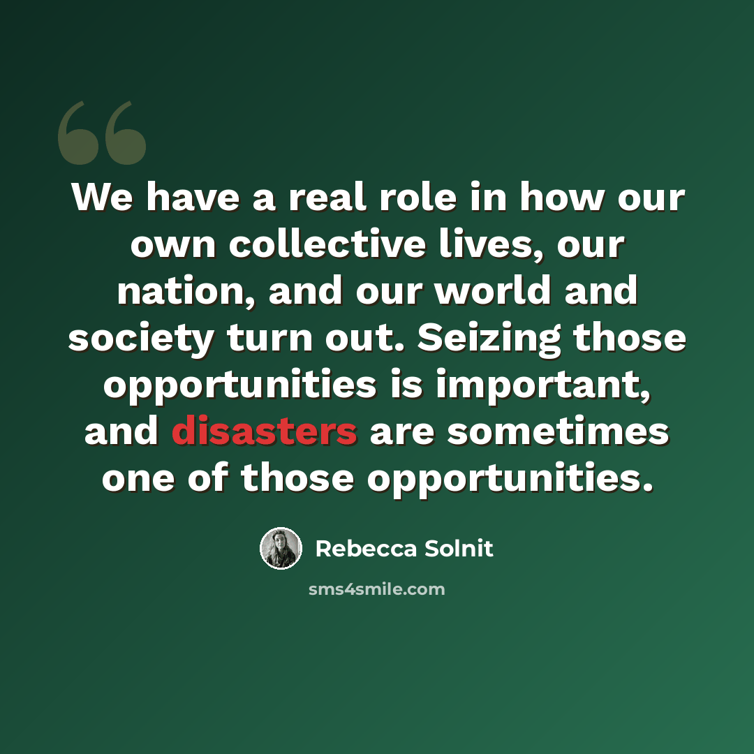 “We have a real role in how our own collective lives, our nation, and our world and society turn out. Seizing those opportunities is important, and disasters are sometimes one of those opportunities.” quote by Rebecca Solnit