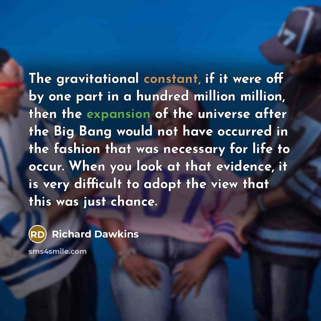 “The gravitational constant, if it were off by one part in a hundred million million, then the expansion of the universe after the Big Bang would not have occurred in the fashion that was necessary for life to occur. When you look at that evidence, it is very difficult to adopt the view that this…” quote by Richard Dawkins