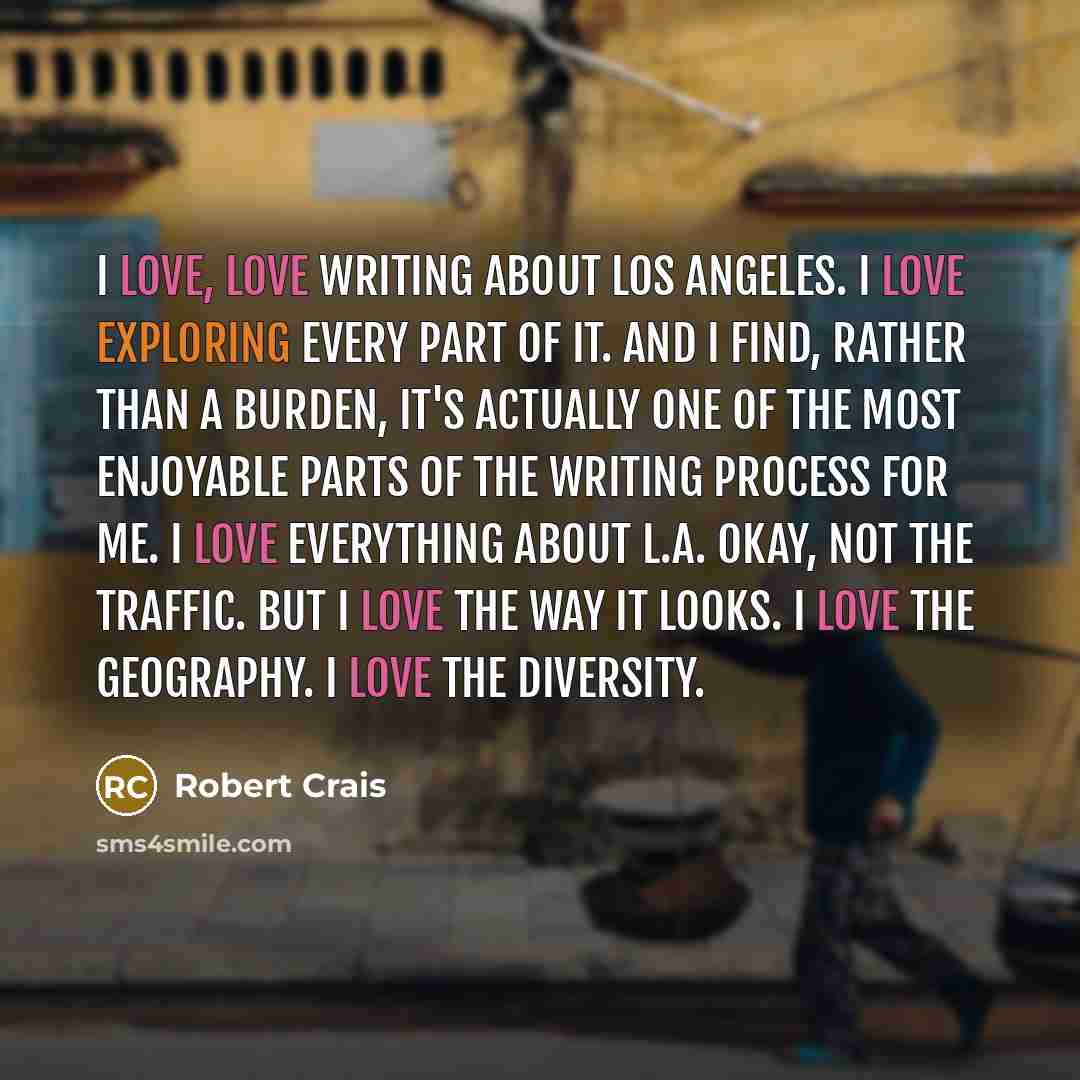 “I love, love writing about Los Angeles. I love exploring every part of it. And I find, rather than a burden, it's actually one of the most enjoyable parts of the writing process for me. I love everything about L.A. Okay, not the traffic. But I love the way it looks. I love the geography. I love…” quote by Robert Crais