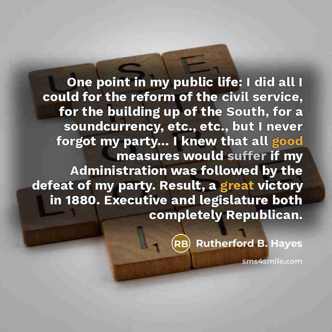“One point in my public life: I did all I could for the reform of the civil service, for the building up of the South, for a soundcurrency, etc., etc., but I never forgot my party… I knew that all good measures would suffer if my Administration was followed by the defeat of my party. Result, a…” quote by Rutherford B. Hayes