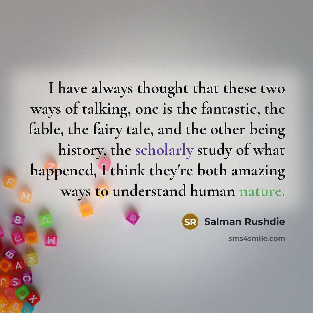“I have always thought that these two ways of talking, one is the fantastic, the fable, the fairy tale, and the other being history, the scholarly study of what happened, I think they're both amazing ways to understand human nature.” quote by Salman Rushdie
