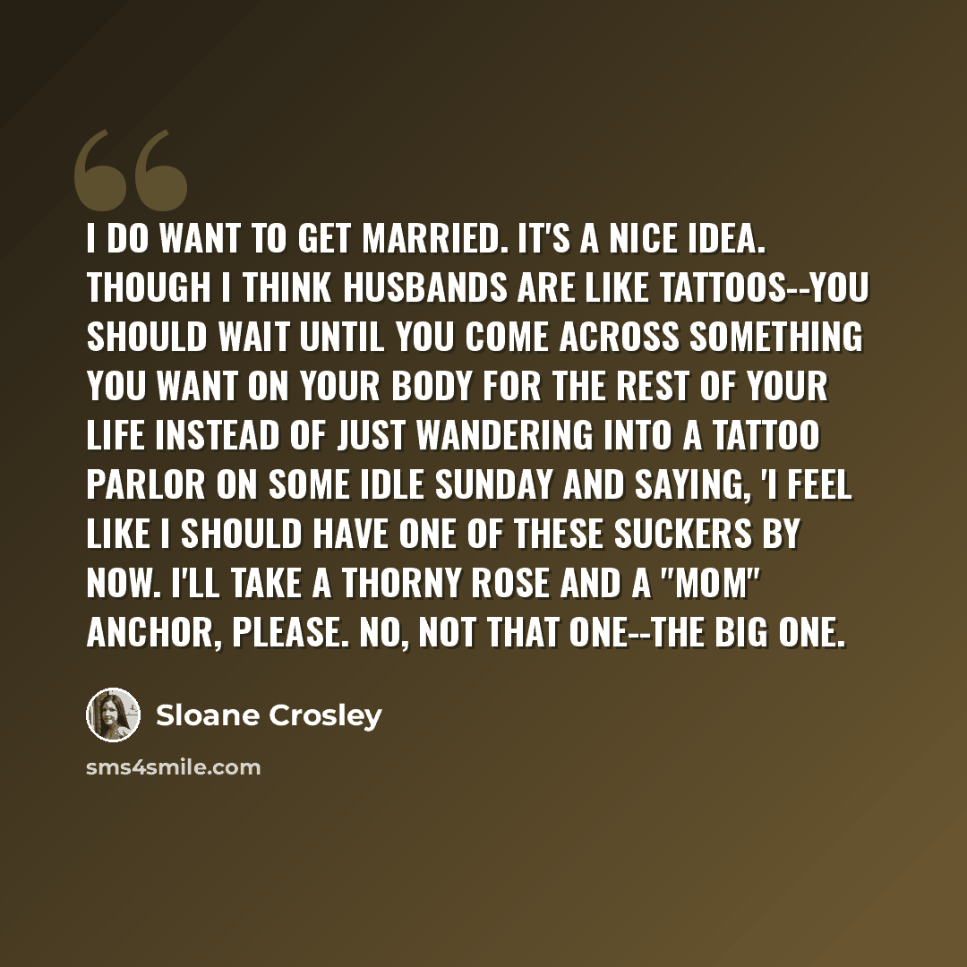 “I do want to get married. It's a nice idea. Though I think husbands are like tattoos--you should wait until you come across something you want on your body for the rest of your life instead of just wandering into a tattoo parlor on some idle Sunday and saying, 'I feel like I should have one of…” quote by Sloane Crosley