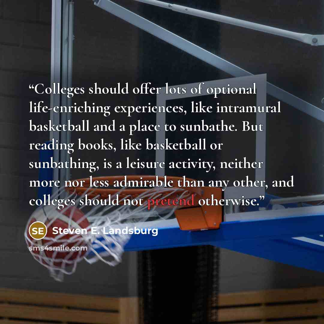“Colleges should offer lots of optional life-enriching experiences, like intramural basketball and a place to sunbathe. But reading books, like basketball or sunbathing, is a leisure activity, neither more nor less admirable than any other, and colleges should not pretend otherwise.” quote by Steven E. Landsburg