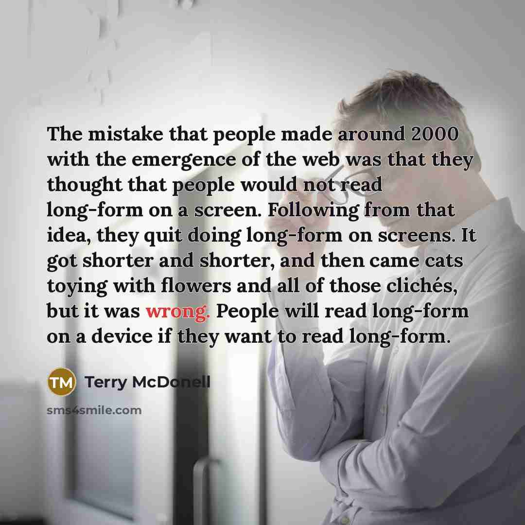 “The mistake that people made around 2000 with the emergence of the web was that they thought that people would not read long-form on a screen. Following from that idea, they quit doing long-form on screens. It got shorter and shorter, and then came cats toying with flowers and all of those…” quote by Terry McDonell