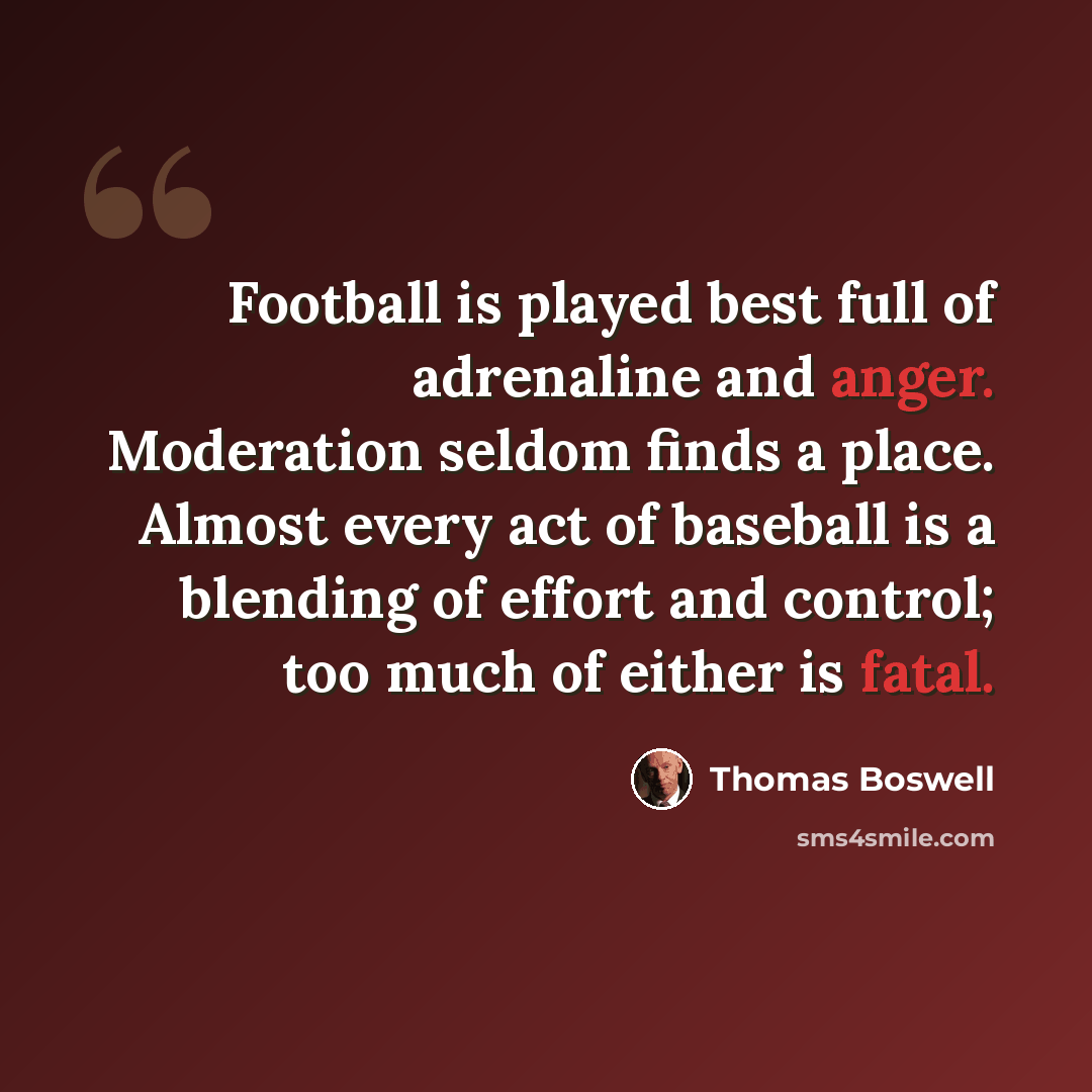 “Football is played best full of adrenaline and anger. Moderation seldom finds a place. Almost every act of baseball is a blending of effort and control; too much of either is fatal.” quote by Thomas Boswell