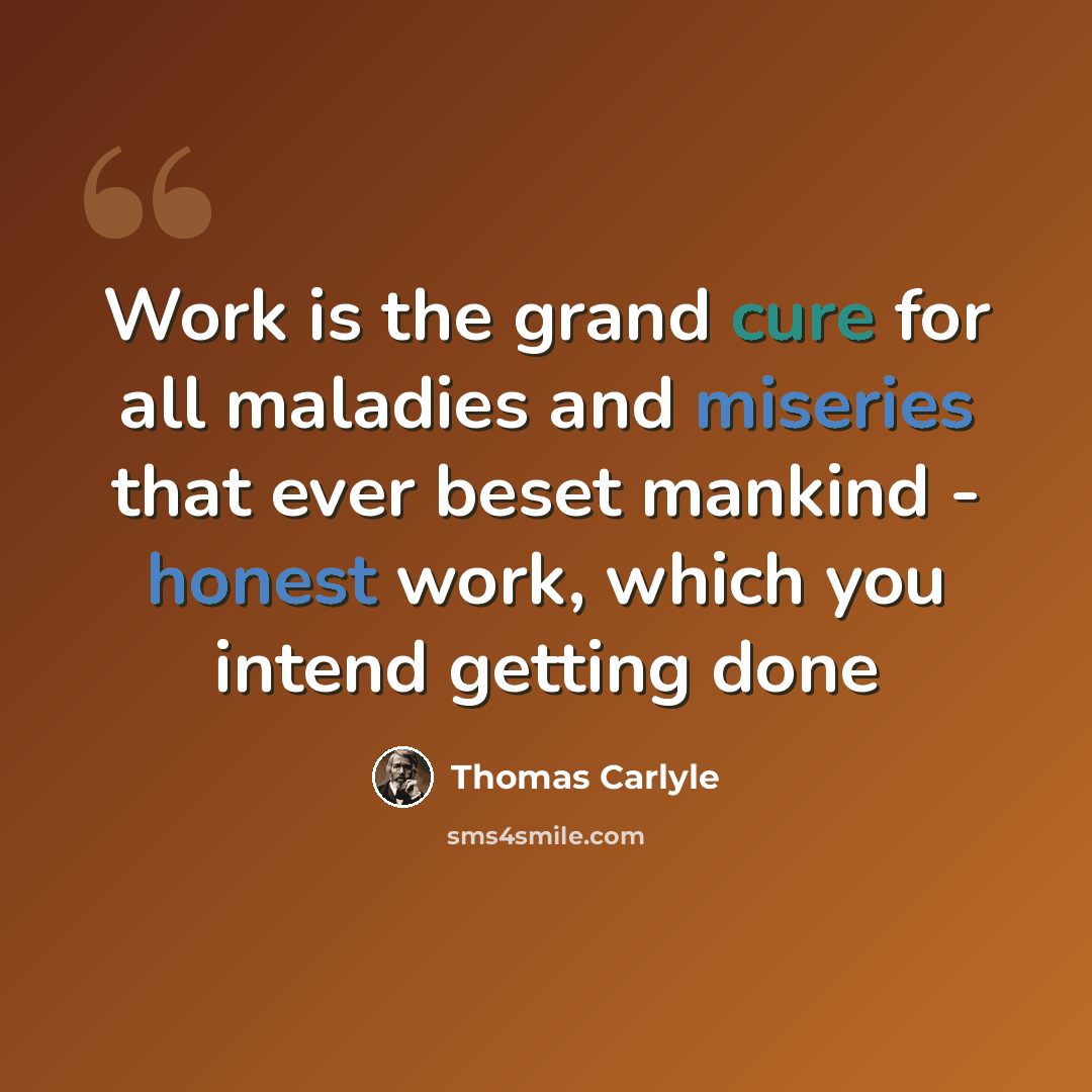 “Work is the grand cure for all maladies and miseries that ever beset mankind - honest work, which you intend getting done” quote by Thomas Carlyle