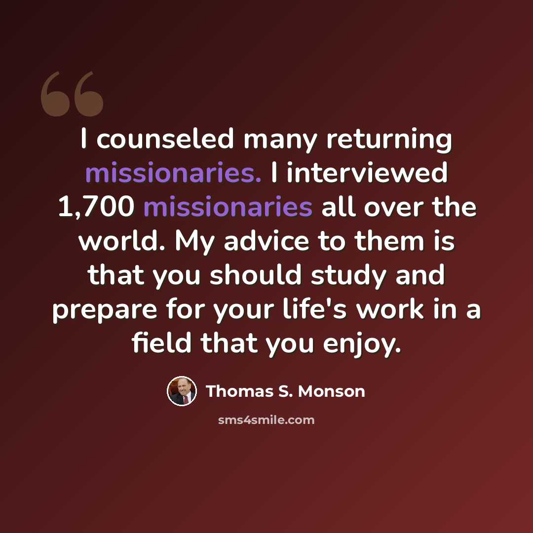 “I counseled many returning missionaries. I interviewed 1,700 missionaries all over the world. My advice to them is that you should study and prepare for your life's work in a field that you enjoy.” quote by Thomas S. Monson