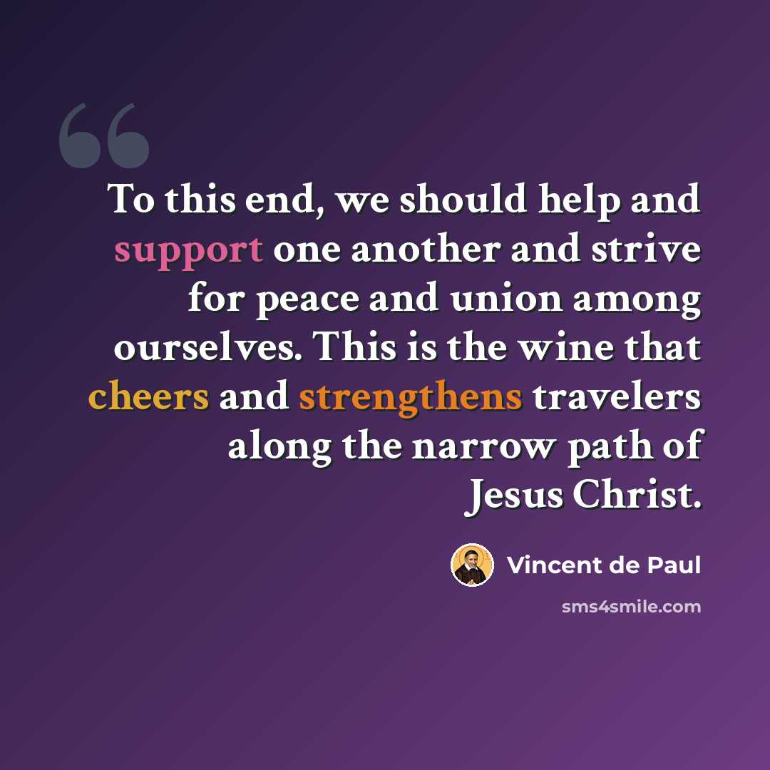 “To this end, we should help and support one another and strive for peace and union among ourselves. This is the wine that cheers and strengthens travelers along the narrow path of Jesus Christ.” quote by Vincent de Paul