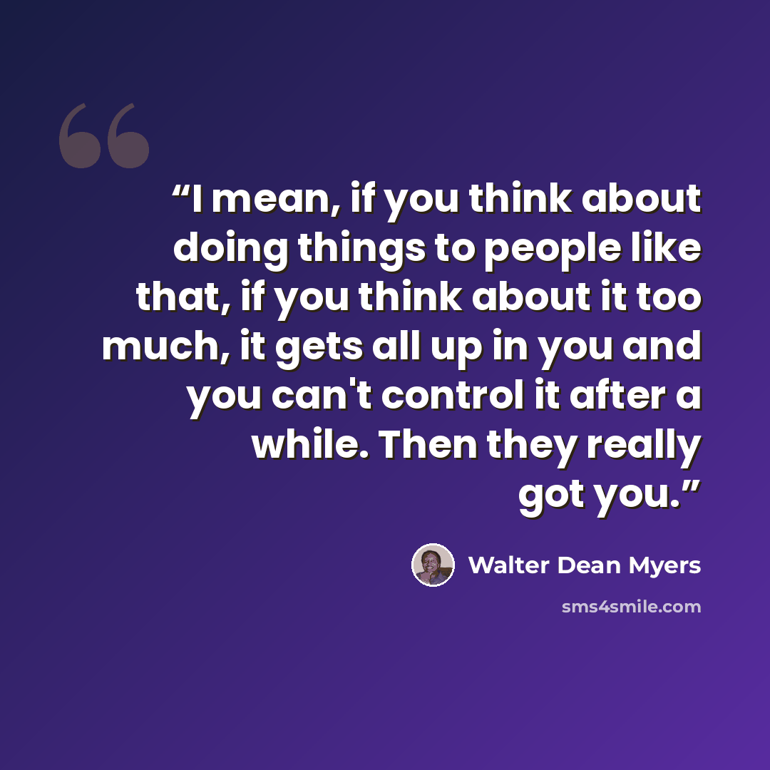 “I mean, if you think about doing things to people like that, if you think about it too much, it gets all up in you and you can't control it after a while. Then they really got you.” quote by Walter Dean Myers