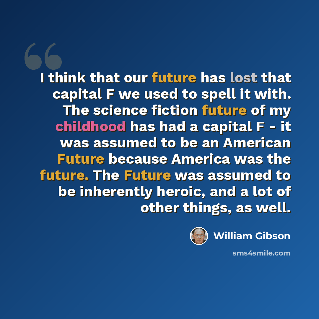 “I think that our future has lost that capital F we used to spell it with. The science fiction future of my childhood has had a capital F - it was assumed to be an American Future because America was the future. The Future was assumed to be inherently heroic, and a lot of other things, as well.” quote by William Gibson