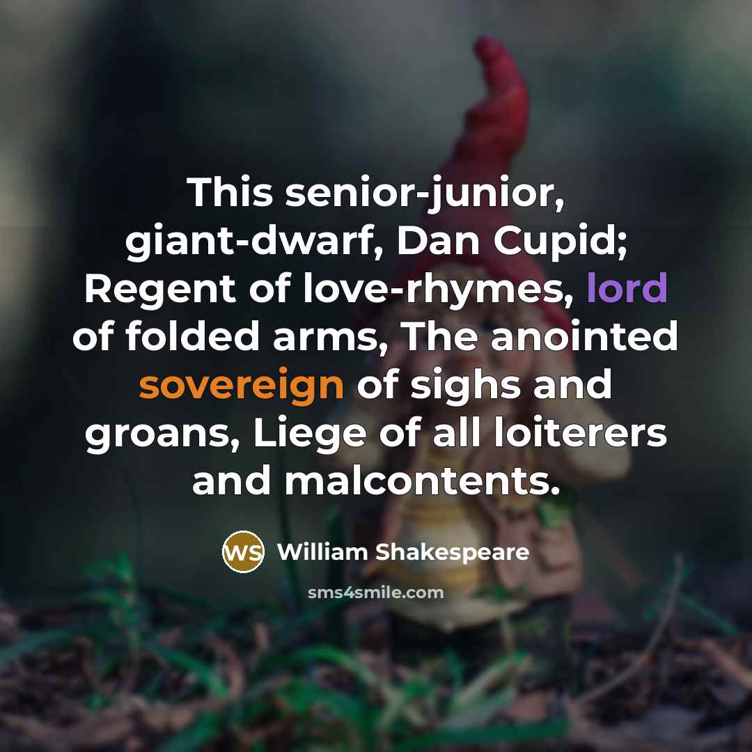 “This senior-junior, giant-dwarf, Dan Cupid; Regent of love-rhymes, lord of folded arms, The anointed sovereign of sighs and groans, Liege of all loiterers and malcontents.” quote by William Shakespeare