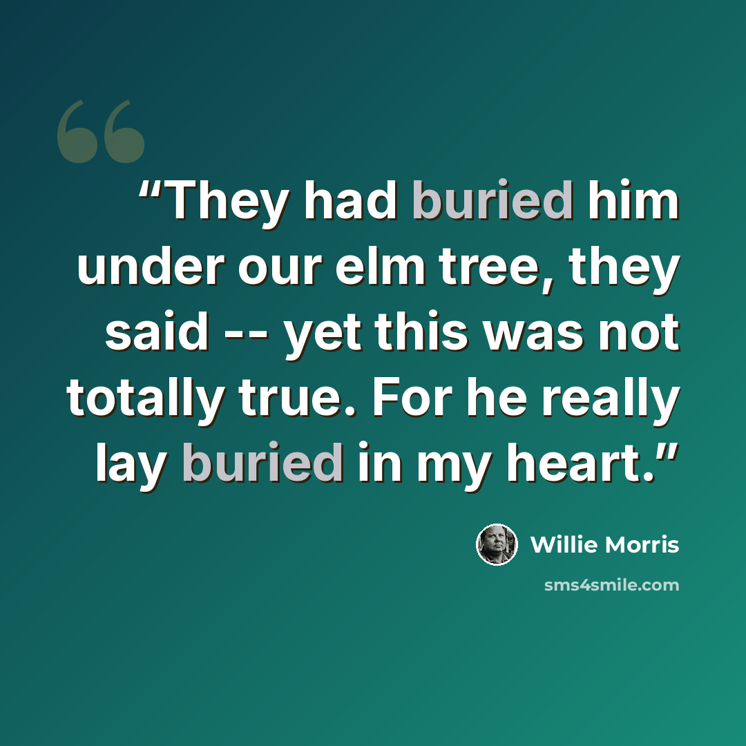 “They had buried him under our elm tree, they said -- yet this was not totally true. For he really lay buried in my heart.” quote by Willie Morris