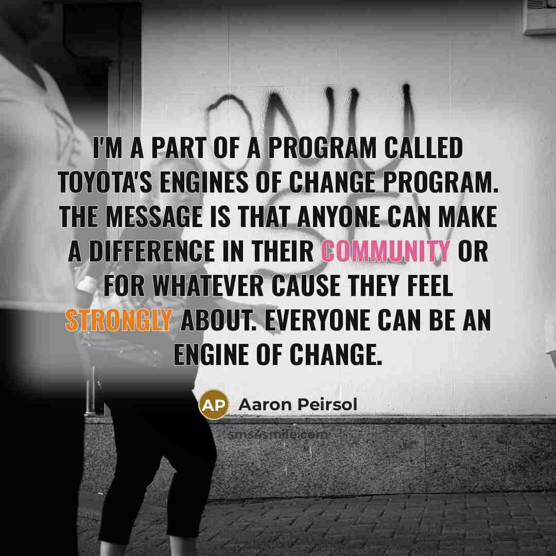 “I'm a part of a program called Toyota's Engines of Change Program. The message is that anyone can make a difference in their community or for whatever cause they feel strongly about. Everyone can be an Engine of Change.” quote by Aaron Peirsol