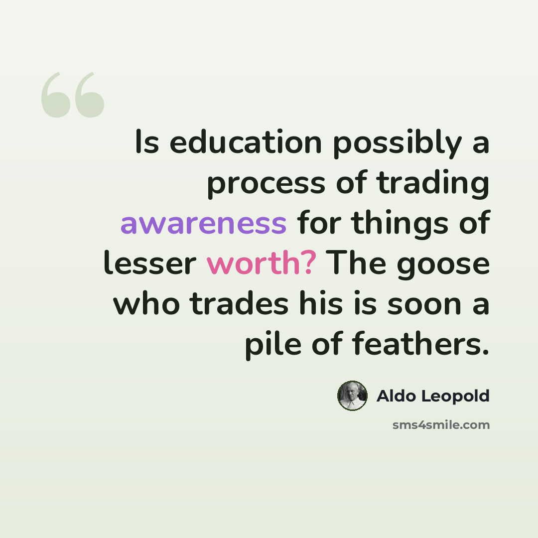 “Is education possibly a process of trading awareness for things of lesser worth? The goose who trades his is soon a pile of feathers.” quote by Aldo Leopold