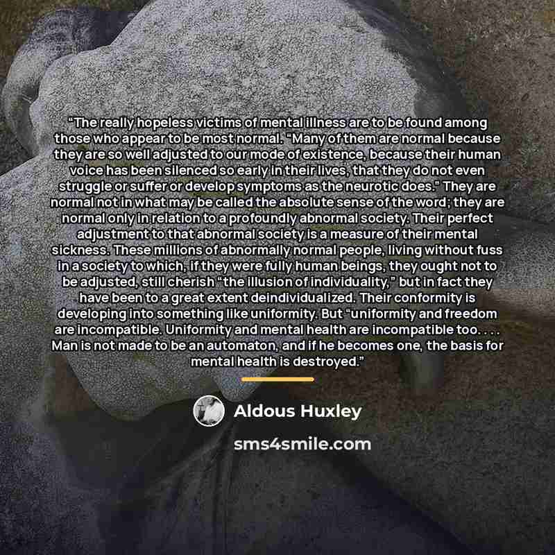 “The really hopeless victims of mental illness are to be found among those who appear to be most normal. “Many of them are normal because they are so well adjusted to our mode of existence, because their human voice has been silenced so early in their lives, that they do not even struggle or suffer…” quote by Aldous Huxley