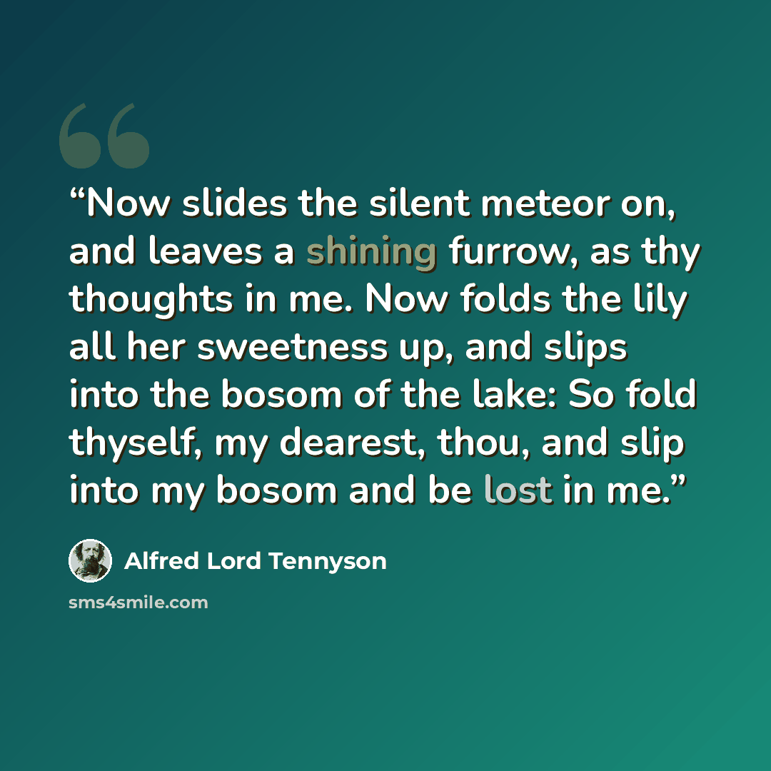 “Now slides the silent meteor on, and leaves a shining furrow, as thy thoughts in me. Now folds the lily all her sweetness up, and slips into the bosom of the lake: So fold thyself, my dearest, thou, and slip into my bosom and be lost in me.” quote by Alfred Lord Tennyson