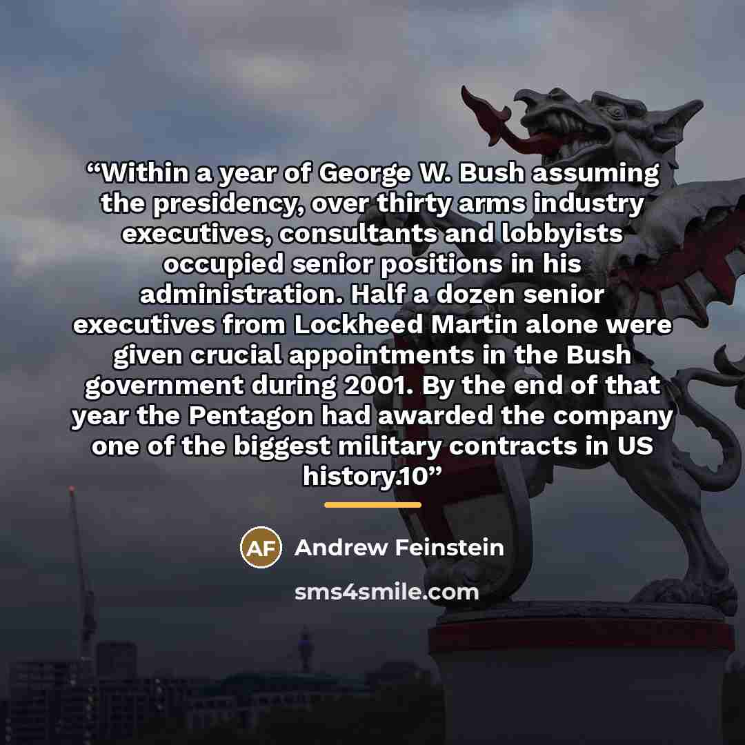 “Within a year of George W. Bush assuming the presidency, over thirty arms industry executives, consultants and lobbyists occupied senior positions in his administration. Half a dozen senior executives from Lockheed Martin alone were given crucial appointments in the Bush government during 2001. By…” quote by Andrew Feinstein