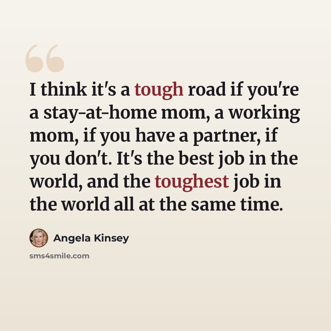 “I think it's a tough road if you're a stay-at-home mom, a working mom, if you have a partner, if you don't. It's the best job in the world, and the toughest job in the world all at the same time.” quote by Angela Kinsey
