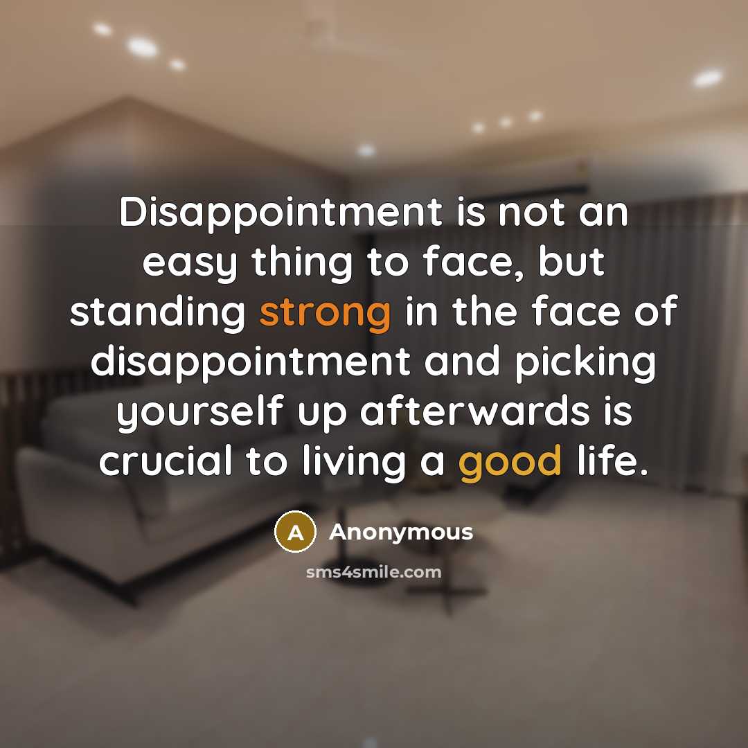 “Disappointment is not an easy thing to face, but standing strong in the face of disappointment and picking yourself up afterwards is crucial to living a good life.” quote by Anonymous