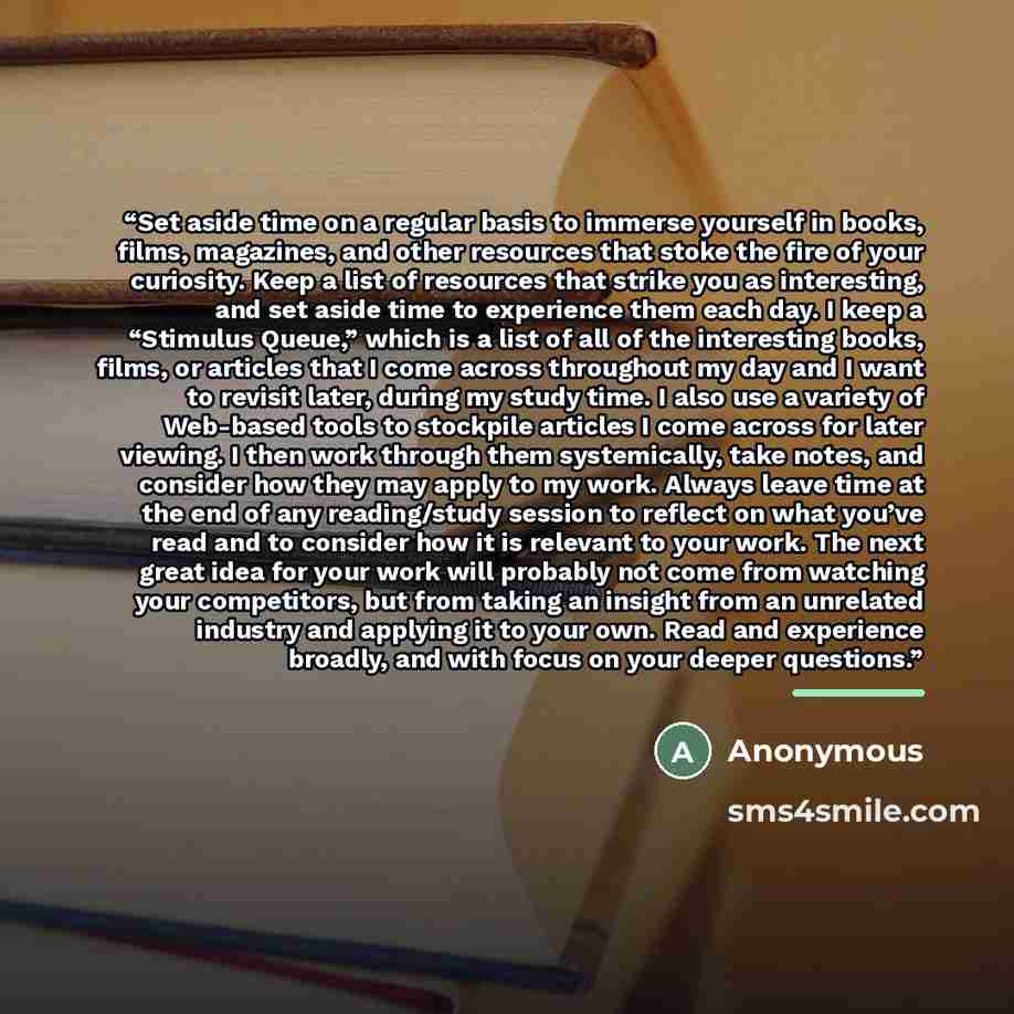 “Set aside time on a regular basis to immerse yourself in books, films, magazines, and other resources that stoke the fire of your curiosity. Keep a list of resources that strike you as interesting, and set aside time to experience them each day. I keep a “Stimulus Queue,” which is a list of all of…” quote by Anonymous