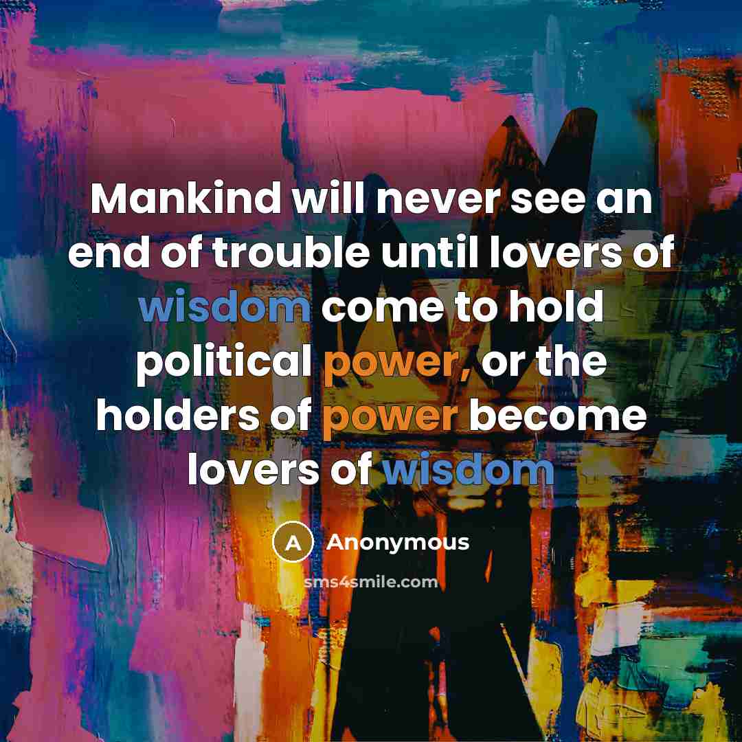 “Mankind will never see an end of trouble until lovers of wisdom come to hold political power, or the holders of power become lovers of wisdom” quote by Anonymous
