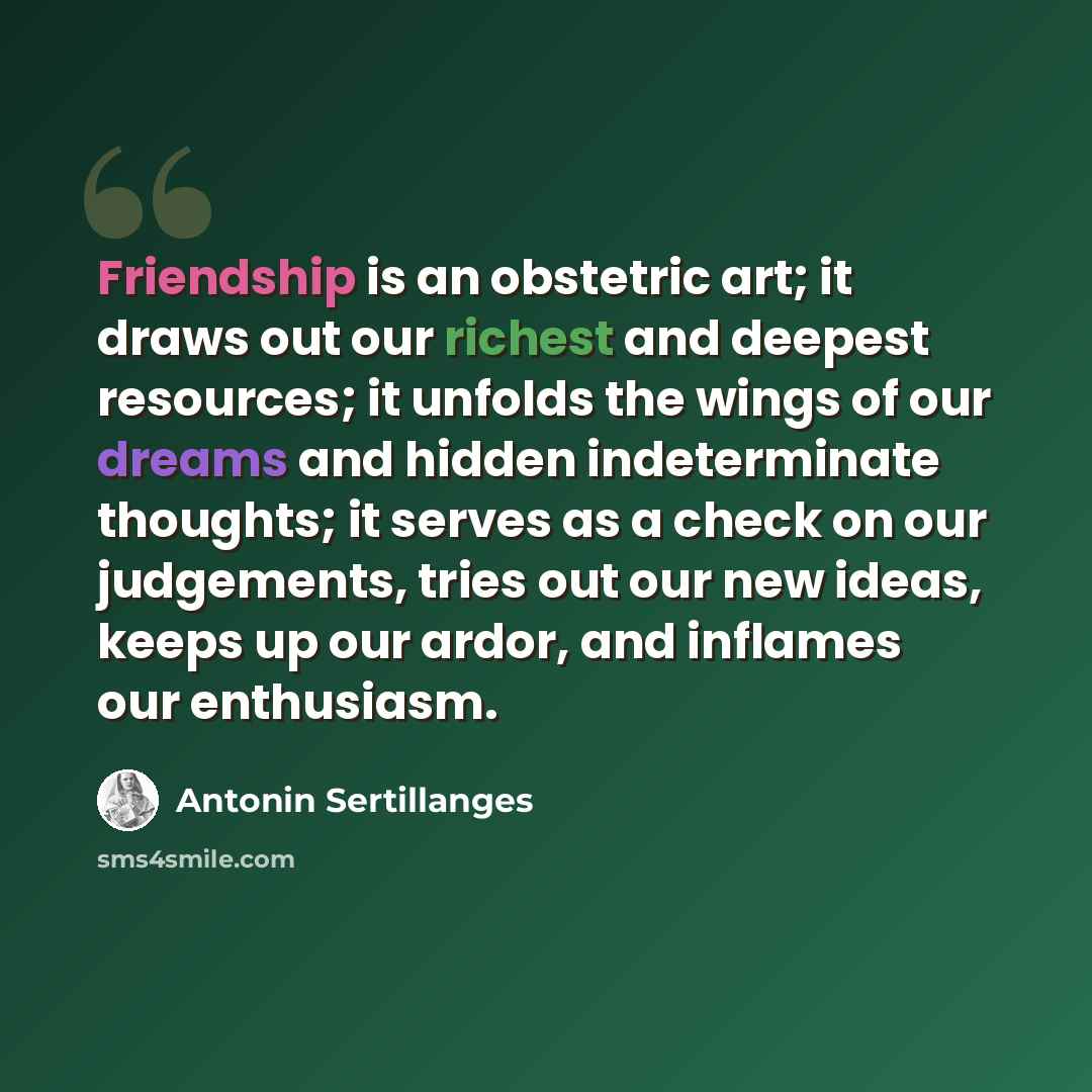 “Friendship is an obstetric art; it draws out our richest and deepest resources; it unfolds the wings of our dreams and hidden indeterminate thoughts; it serves as a check on our judgements, tries out our new ideas, keeps up our ardor, and inflames our enthusiasm.” quote by Antonin Sertillanges