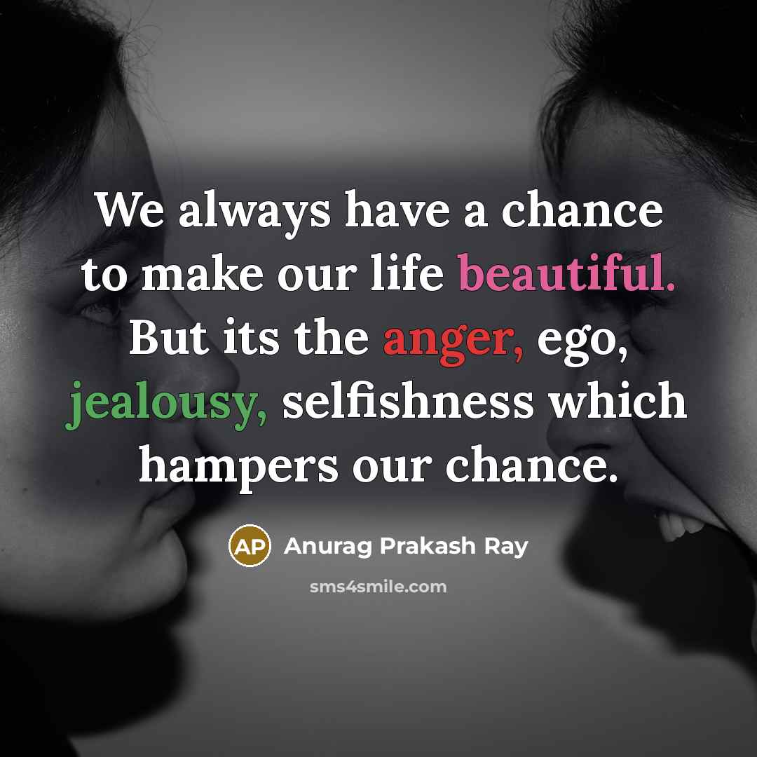 “We always have a chance to make our life beautiful. But its the anger, ego, jealousy, selfishness which hampers our chance.” quote by Anurag Prakash Ray