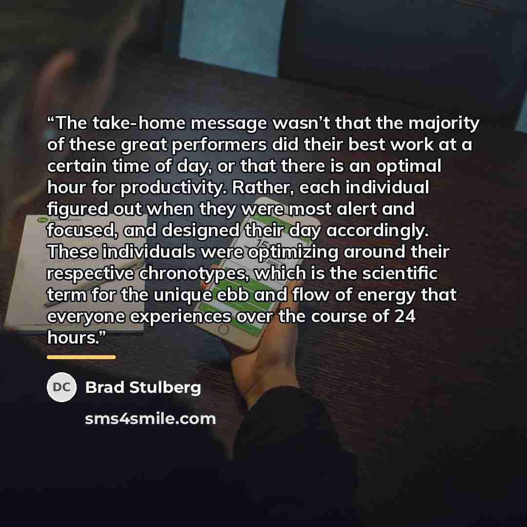 “The take-home message wasn’t that the majority of these great performers did their best work at a certain time of day, or that there is an optimal hour for productivity. Rather, each individual figured out when they were most alert and focused, and designed their day accordingly. These individuals…” quote by Brad Stulberg
