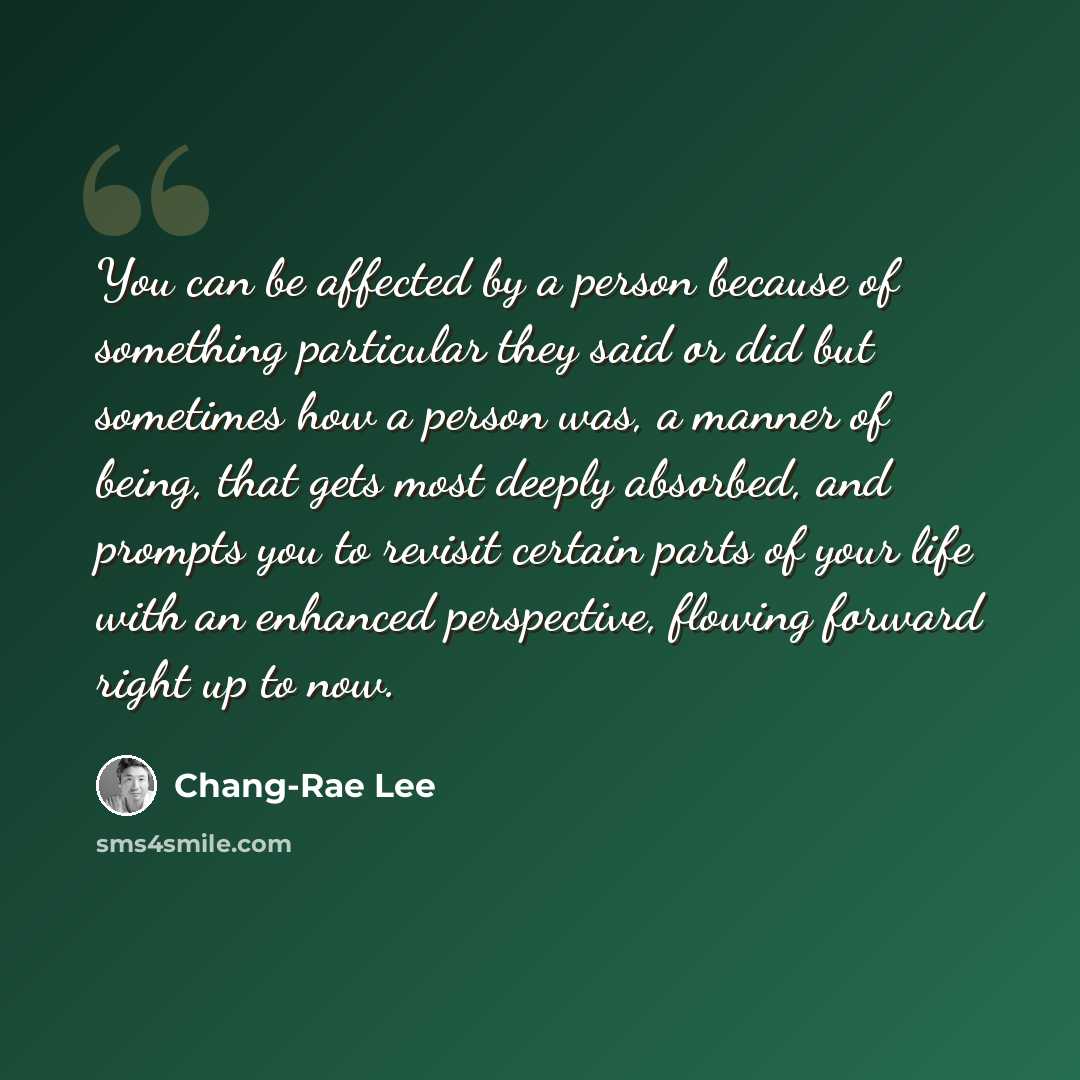 “You can be affected by a person because of something particular they said or did but sometimes how a person was, a manner of being, that gets most deeply absorbed, and prompts you to revisit certain parts of your life with an enhanced perspective, flowing forward right up to now.” quote by Chang-Rae Lee