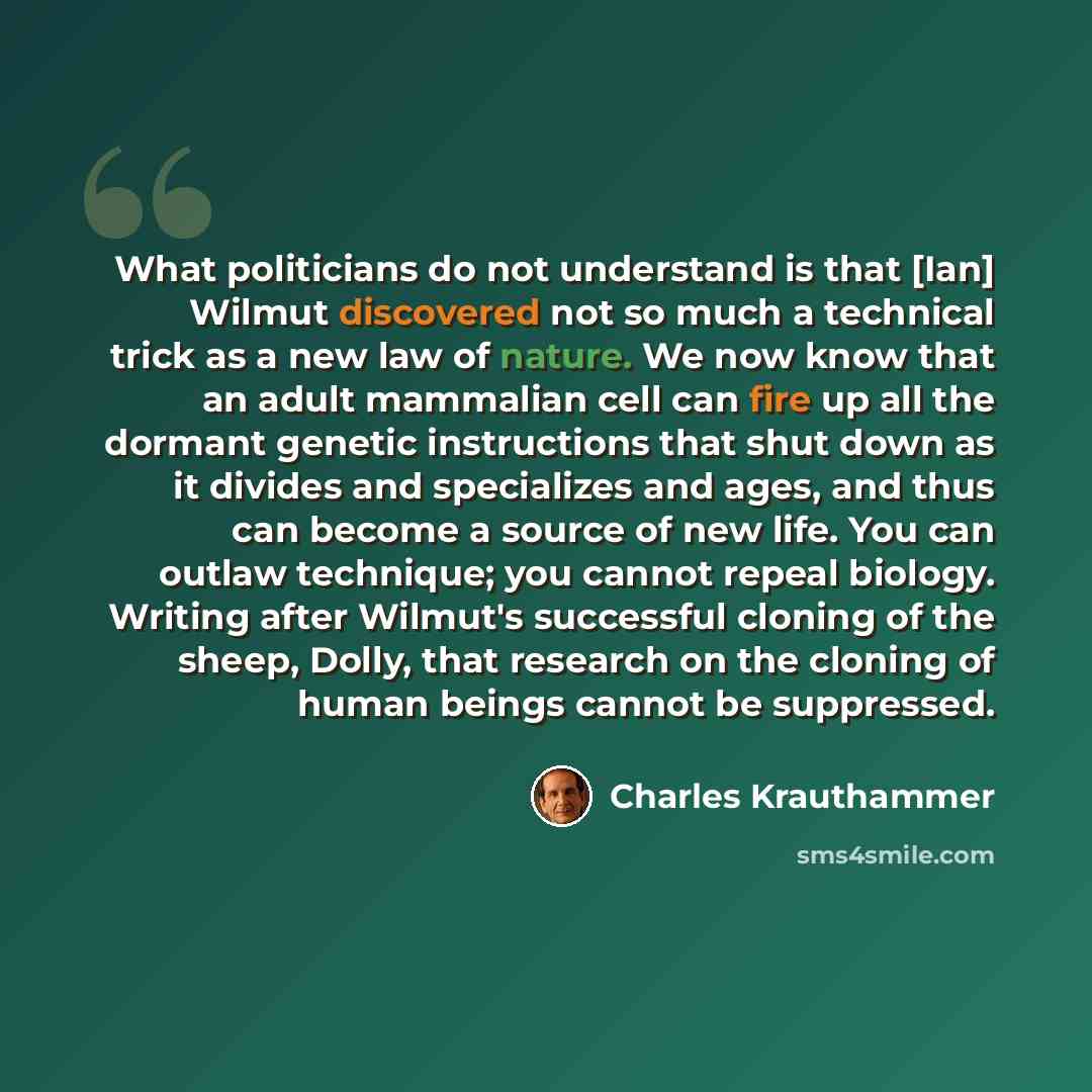 “What politicians do not understand is that [Ian] Wilmut discovered not so much a technical trick as a new law of nature. We now know that an adult mammalian cell can fire up all the dormant genetic instructions that shut down as it divides and specializes and ages, and thus can become a source of…” quote by Charles Krauthammer