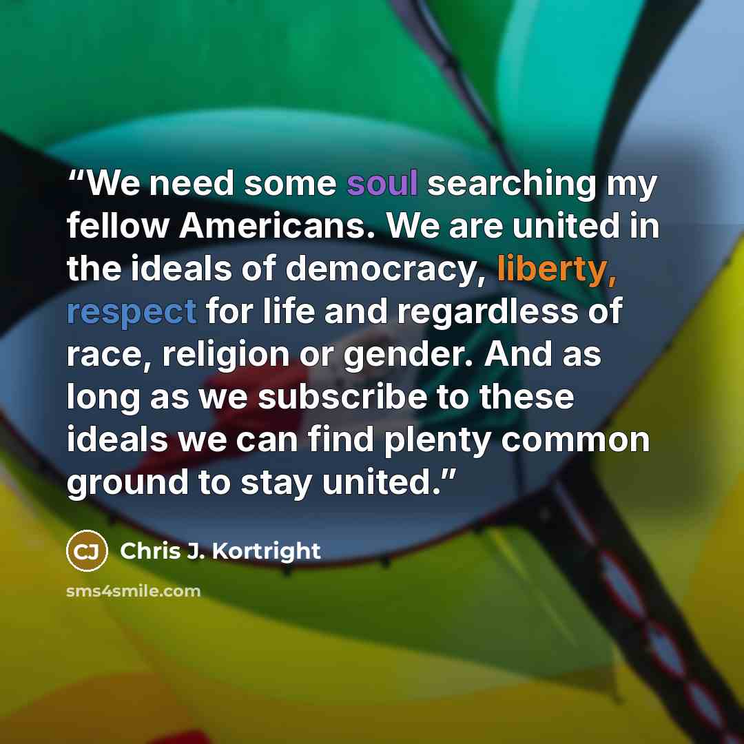 “We need some soul searching my fellow Americans. We are united in the ideals of democracy, liberty, respect for life and regardless of race, religion or gender. And as long as we subscribe to these ideals we can find plenty common ground to stay united.” quote by Chris J. Kortright