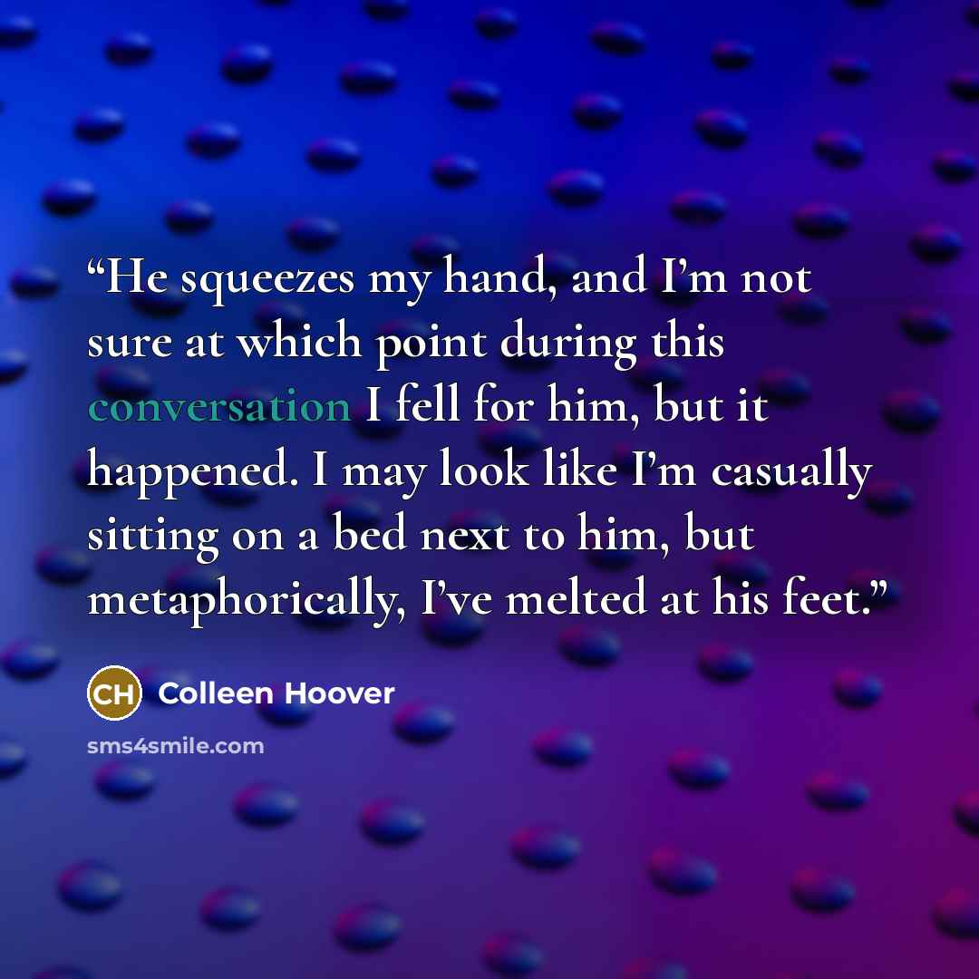 “He squeezes my hand, and I’m not sure at which point during this conversation I fell for him, but it happened. I may look like I’m casually sitting on a bed next to him, but metaphorically, I’ve melted at his feet.” quote by Colleen Hoover