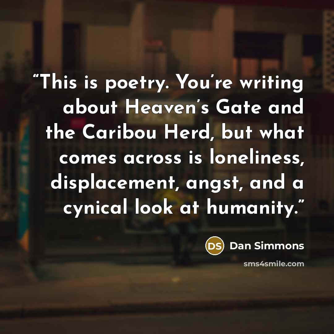 “This is poetry. You’re writing about Heaven’s Gate and the Caribou Herd, but what comes across is loneliness, displacement, angst, and a cynical look at humanity.” quote by Dan Simmons