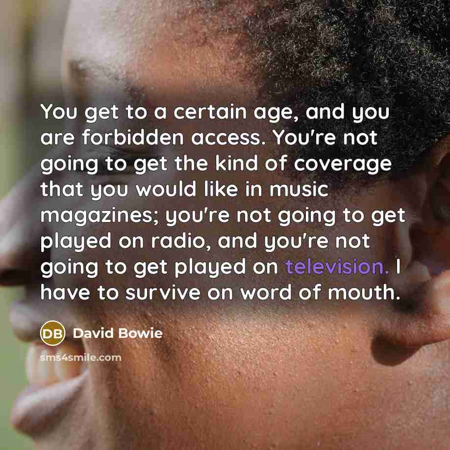 “You get to a certain age, and you are forbidden access. You're not going to get the kind of coverage that you would like in music magazines; you're not going to get played on radio, and you're not going to get played on television. I have to survive on word of mouth.” quote by David Bowie