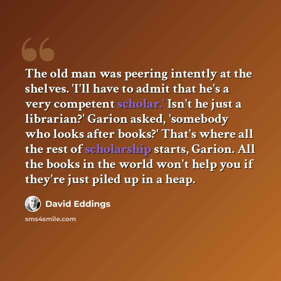 “The old man was peering intently at the shelves. 'I'll have to admit that he's a very competent scholar.' Isn't he just a librarian?' Garion asked, 'somebody who looks after books?' That's where all the rest of scholarship starts, Garion. All the books in the world won't help you if they're just…” quote by David Eddings