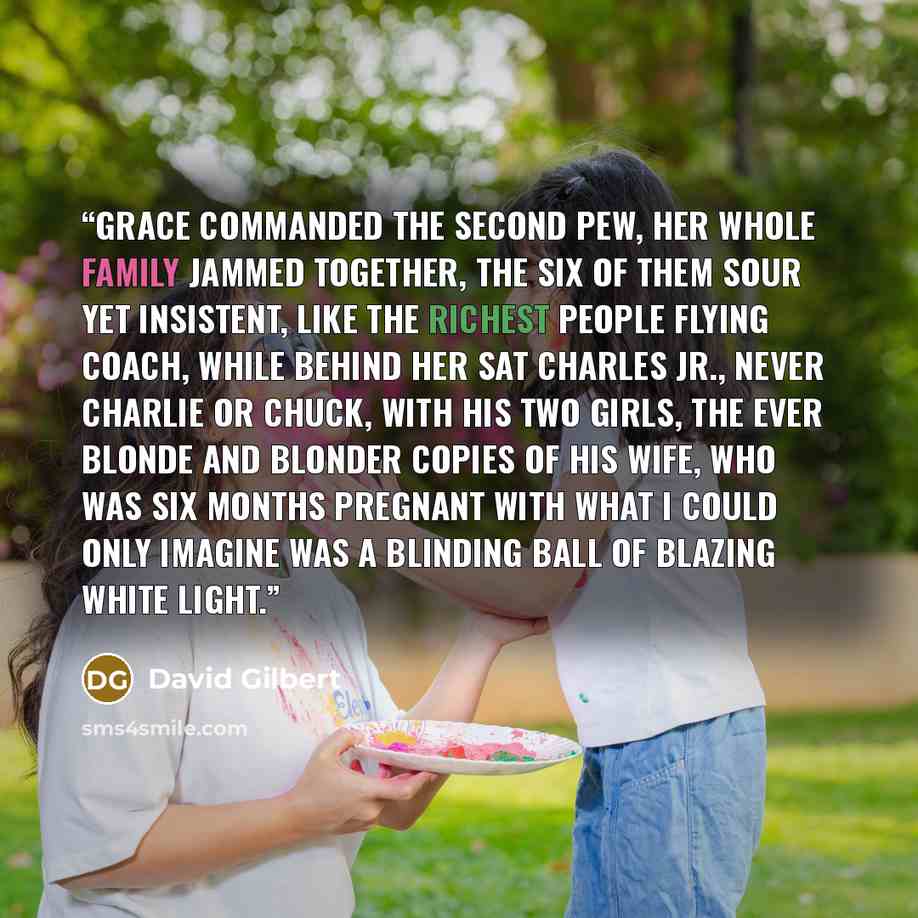 “Grace commanded the second pew, her whole family jammed together, the six of them sour yet insistent, like the richest people flying coach, while behind her sat Charles Jr., never Charlie or Chuck, with his two girls, the ever blonde and blonder copies of his wife, who was six months pregnant with…” quote by David Gilbert