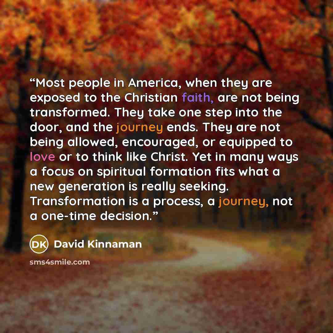 “Most people in America, when they are exposed to the Christian faith, are not being transformed. They take one step into the door, and the journey ends. They are not being allowed, encouraged, or equipped to love or to think like Christ. Yet in many ways a focus on spiritual formation fits what a…” quote by David Kinnaman