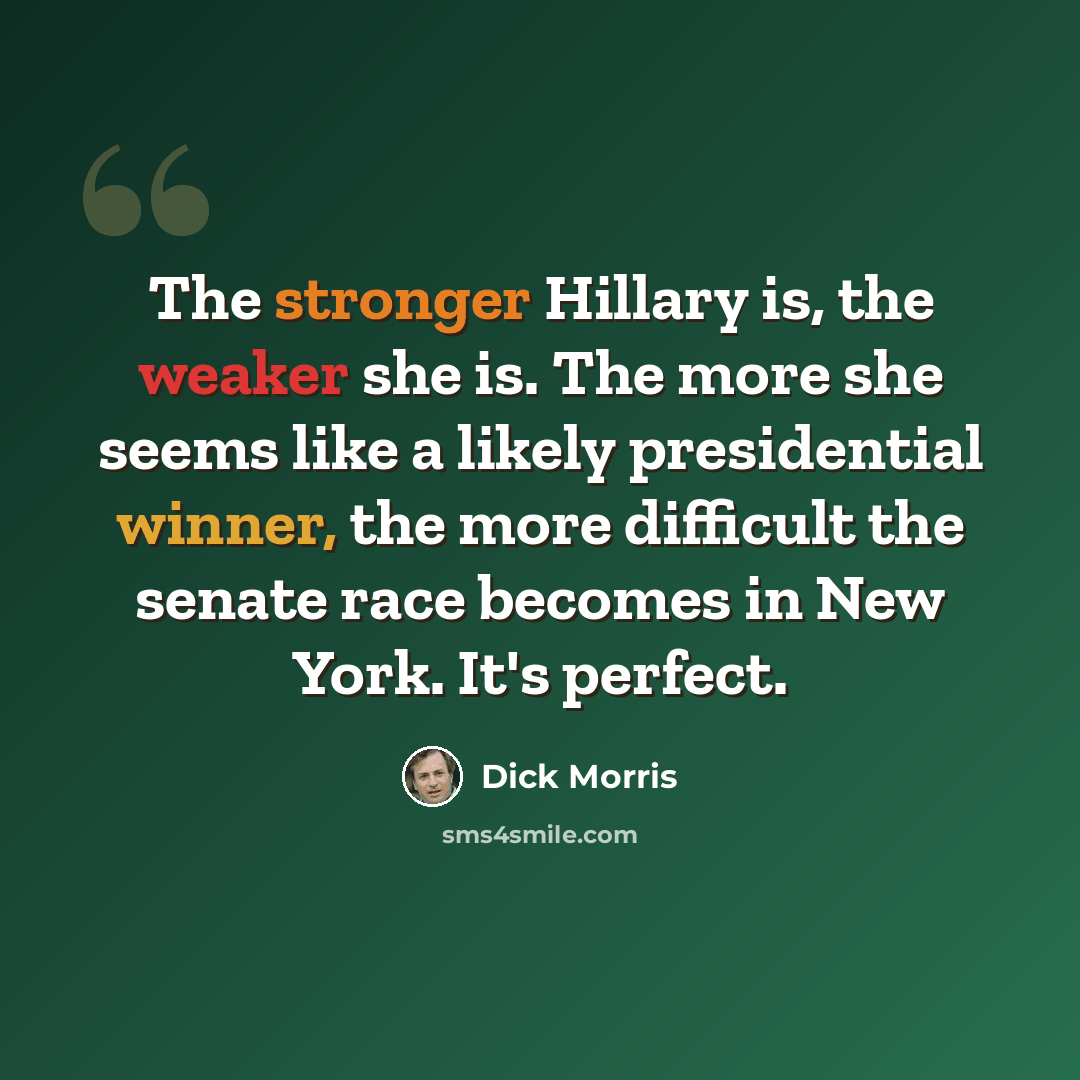 “The stronger Hillary is, the weaker she is. The more she seems like a likely presidential winner, the more difficult the senate race becomes in New York. It's perfect.” quote by Dick Morris