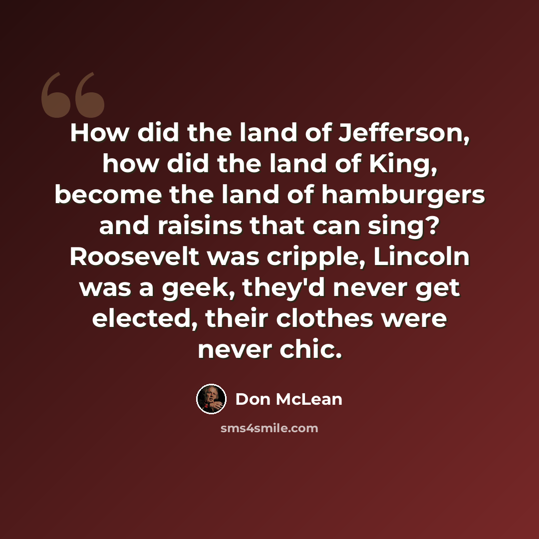 “How did the land of Jefferson, how did the land of King, become the land of hamburgers and raisins that can sing? Roosevelt was cripple, Lincoln was a geek, they'd never get elected, their clothes were never chic.” quote by Don McLean