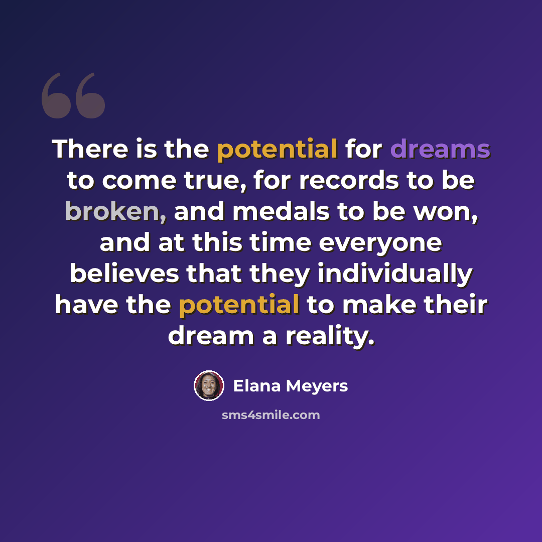 “There is the potential for dreams to come true, for records to be broken, and medals to be won, and at this time everyone believes that they individually have the potential to make their dream a reality.” quote by Elana Meyers
