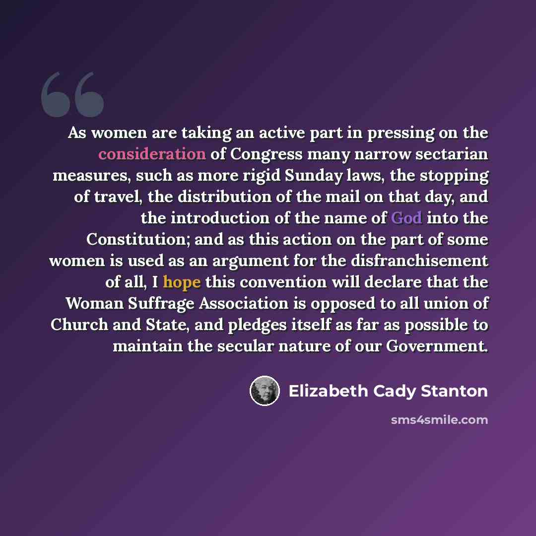 “As women are taking an active part in pressing on the consideration of Congress many narrow sectarian measures, such as more rigid Sunday laws, the stopping of travel, the distribution of the mail on that day, and the introduction of the name of God into the Constitution; and as this action on the…” quote by Elizabeth Cady Stanton