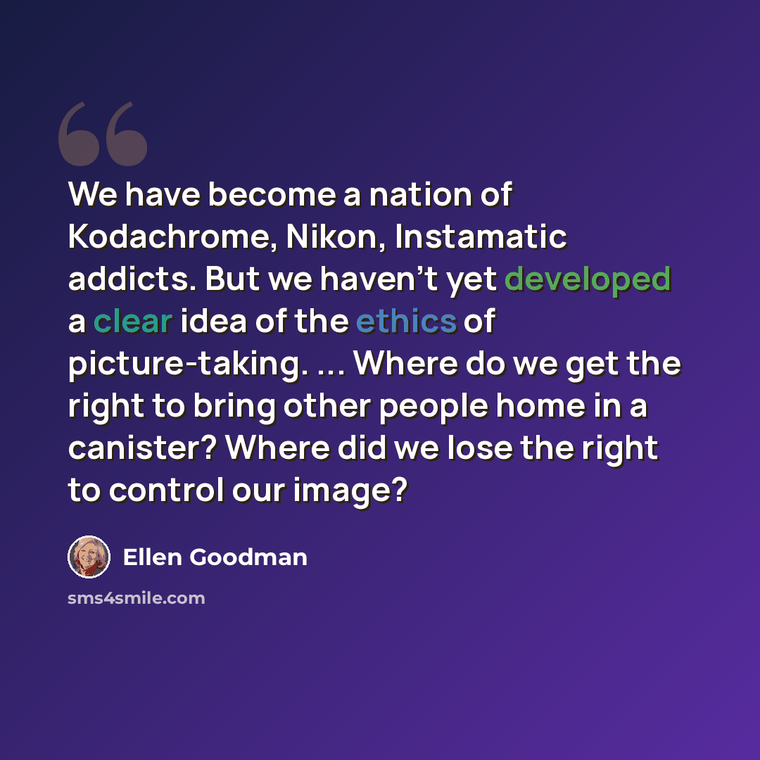 “We have become a nation of Kodachrome, Nikon, Instamatic addicts. But we haven't yet developed a clear idea of the ethics of picture-taking. ... Where do we get the right to bring other people home in a canister? Where did we lose the right to control our image?” quote by Ellen Goodman