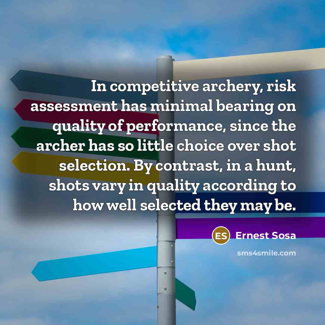 “In competitive archery, risk assessment has minimal bearing on quality of performance, since the archer has so little choice over shot selection. By contrast, in a hunt, shots vary in quality according to how well selected they may be.” quote by Ernest Sosa